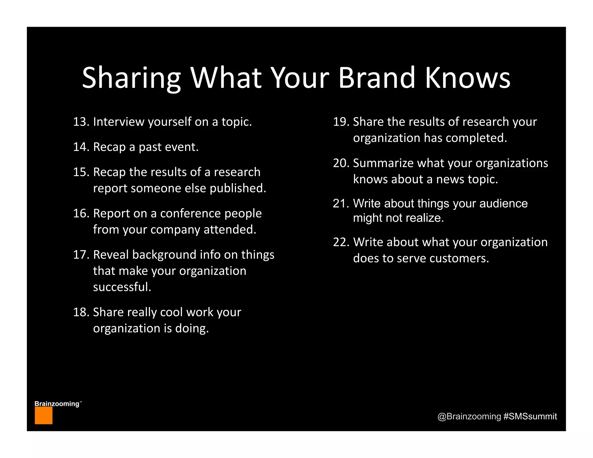 Brainzooming™
@Brainzooming #SMSsummit
Sharing What Your Brand Knows
13. Interview yourself on a topic.
14. Recap a past event.
15. Recap the results of a research 
report someone else published.
16. Report on a conference people 
from your company attended.
17. Reveal background info on things 
that make your organization 
successful.
18. Share really cool work your 
organization is doing.
19. Share the results of research your 
organization has completed.
20. Summarize what your organizations 
knows about a news topic.
21. Write about things your audience
might not realize.
22. Write about what your organization 
does to serve customers.
 
