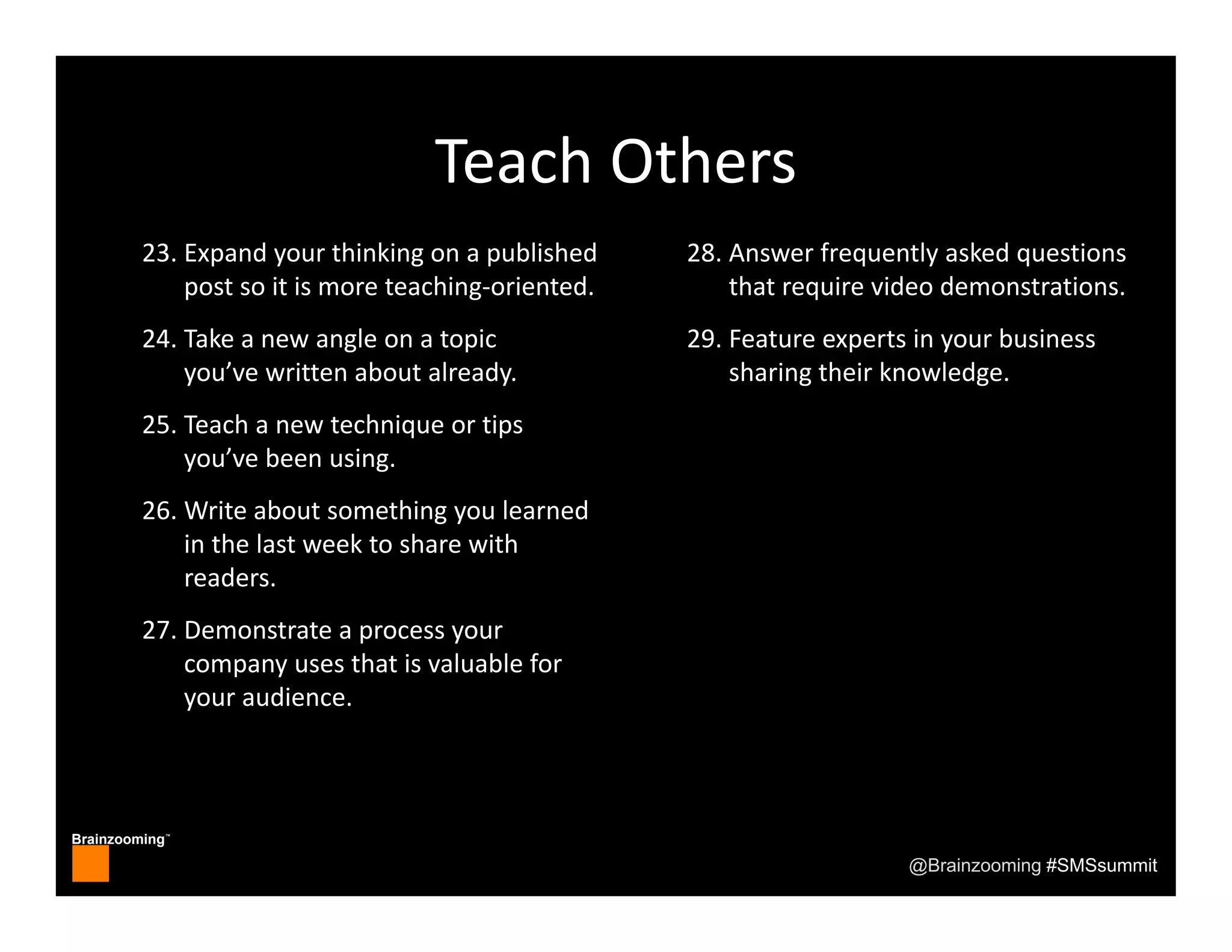 Brainzooming™
@Brainzooming #SMSsummit
Teach Others
23. Expand your thinking on a published 
post so it is more teaching‐oriented.
24. Take a new angle on a topic 
you’ve written about already.
25. Teach a new technique or tips 
you’ve been using.
26. Write about something you learned 
in the last week to share with 
readers.
27. Demonstrate a process your 
company uses that is valuable for 
your audience.
28. Answer frequently asked questions 
that require video demonstrations.
29. Feature experts in your business 
sharing their knowledge.
 