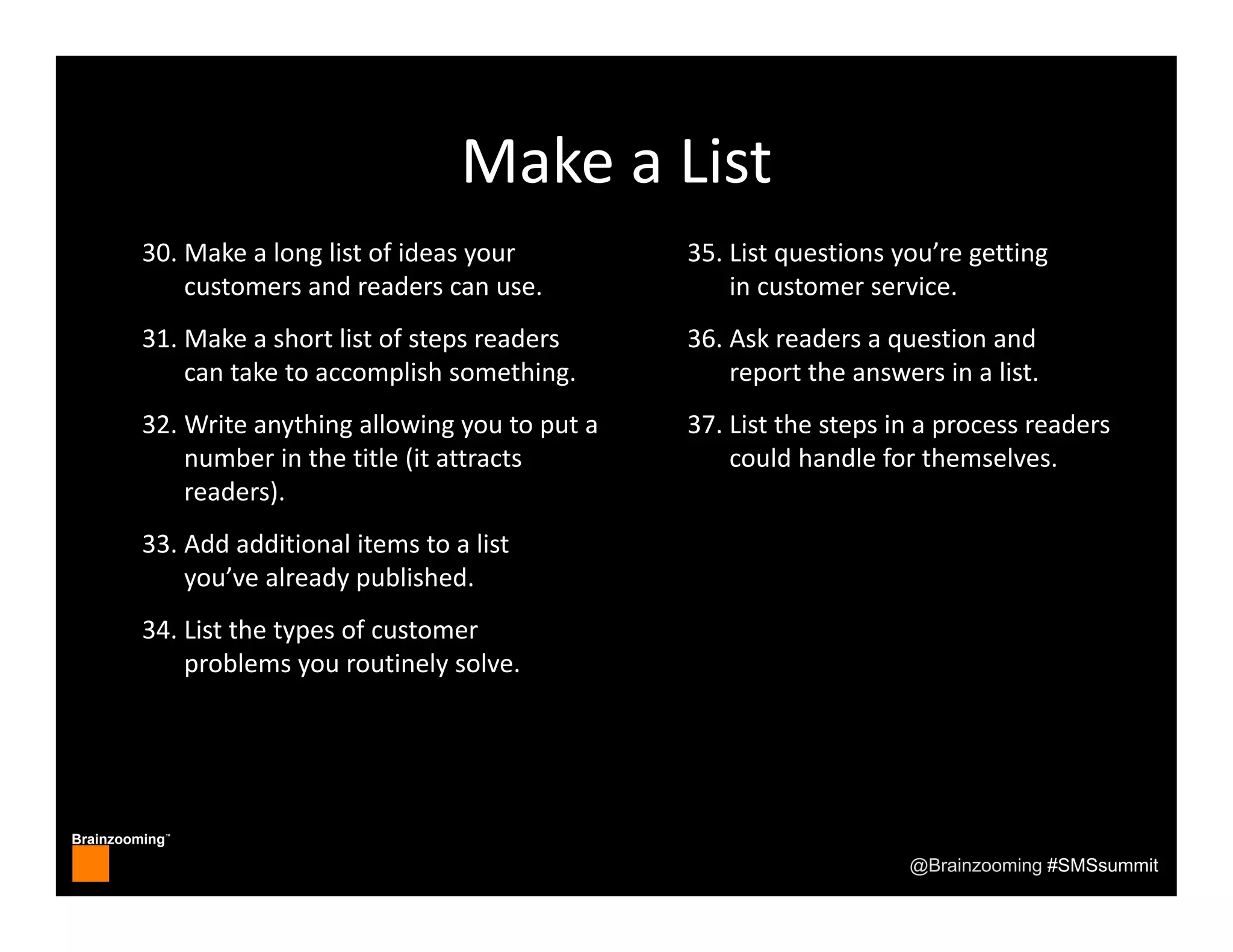Brainzooming™
@Brainzooming #SMSsummit
30. Make a long list of ideas your 
customers and readers can use.
31. Make a short list of steps readers 
can take to accomplish something.
32. Write anything allowing you to put a 
number in the title (it attracts 
readers).
33. Add additional items to a list 
you’ve already published.
34. List the types of customer 
problems you routinely solve.
35. List questions you’re getting 
in customer service.
36. Ask readers a question and 
report the answers in a list.
37. List the steps in a process readers 
could handle for themselves.
Make a List
 