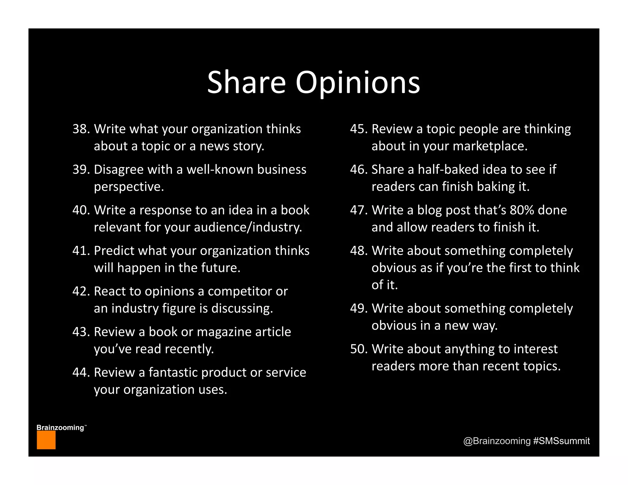 Brainzooming™
@Brainzooming #SMSsummit
Share Opinions
38. Write what your organization thinks 
about a topic or a news story.
39. Disagree with a well‐known business 
perspective.
40. Write a response to an idea in a book 
relevant for your audience/industry.
41. Predict what your organization thinks 
will happen in the future.
42. React to opinions a competitor or 
an industry figure is discussing.
43. Review a book or magazine article 
you’ve read recently.
44. Review a fantastic product or service 
your organization uses.
45. Review a topic people are thinking 
about in your marketplace.
46. Share a half‐baked idea to see if 
readers can finish baking it.
47. Write a blog post that’s 80% done 
and allow readers to finish it.
48. Write about something completely 
obvious as if you’re the first to think 
of it.
49. Write about something completely 
obvious in a new way.
50. Write about anything to interest 
readers more than recent topics.
 