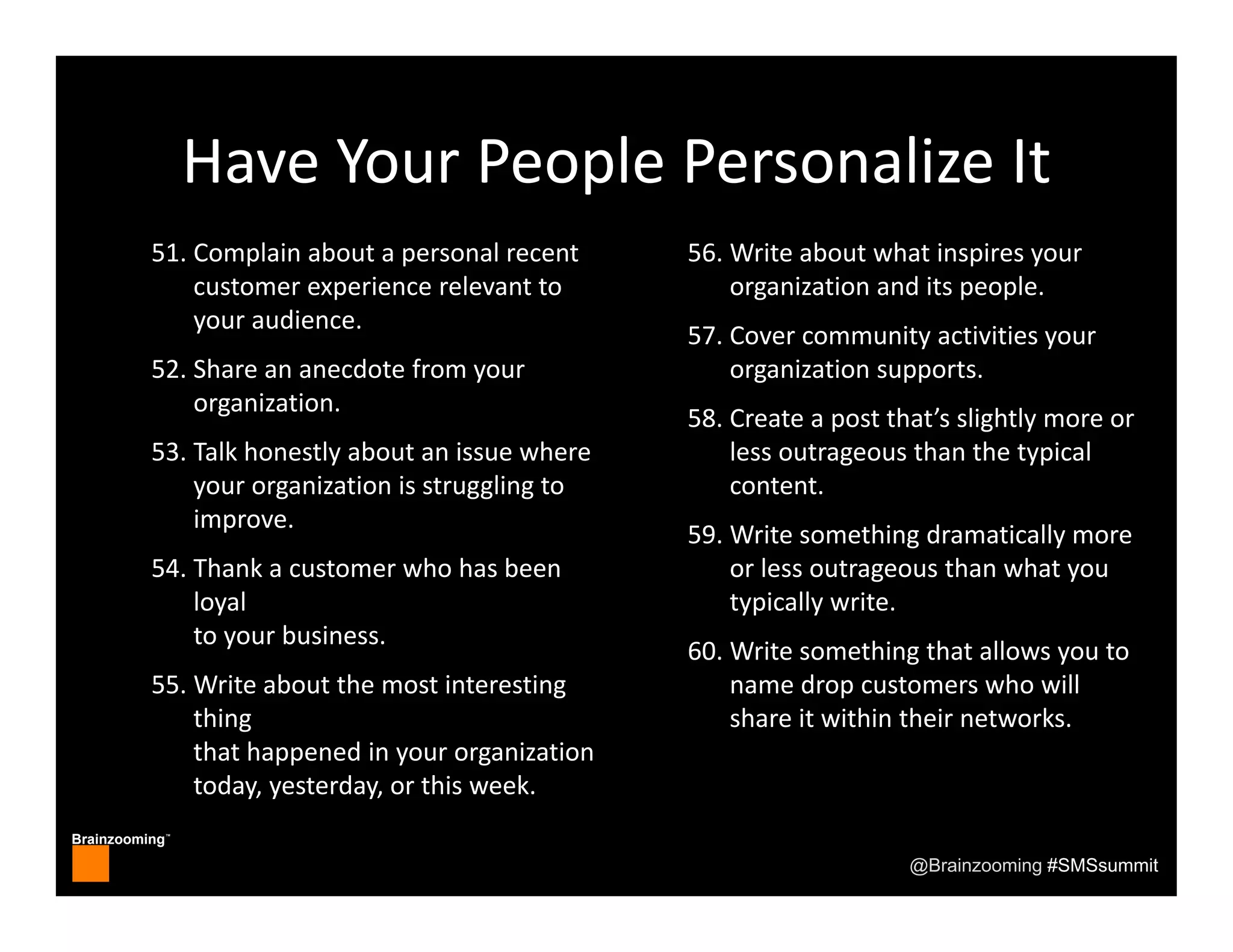 Brainzooming™
@Brainzooming #SMSsummit
Have Your People Personalize It
51. Complain about a personal recent
customer experience relevant to 
your audience.
52. Share an anecdote from your 
organization.
53. Talk honestly about an issue where 
your organization is struggling to 
improve.
54. Thank a customer who has been 
loyal 
to your business.
55. Write about the most interesting 
thing 
that happened in your organization 
today, yesterday, or this week.
56. Write about what inspires your 
organization and its people.
57. Cover community activities your 
organization supports.
58. Create a post that’s slightly more or 
less outrageous than the typical 
content.
59. Write something dramatically more 
or less outrageous than what you 
typically write.
60. Write something that allows you to 
name drop customers who will 
share it within their networks.
 