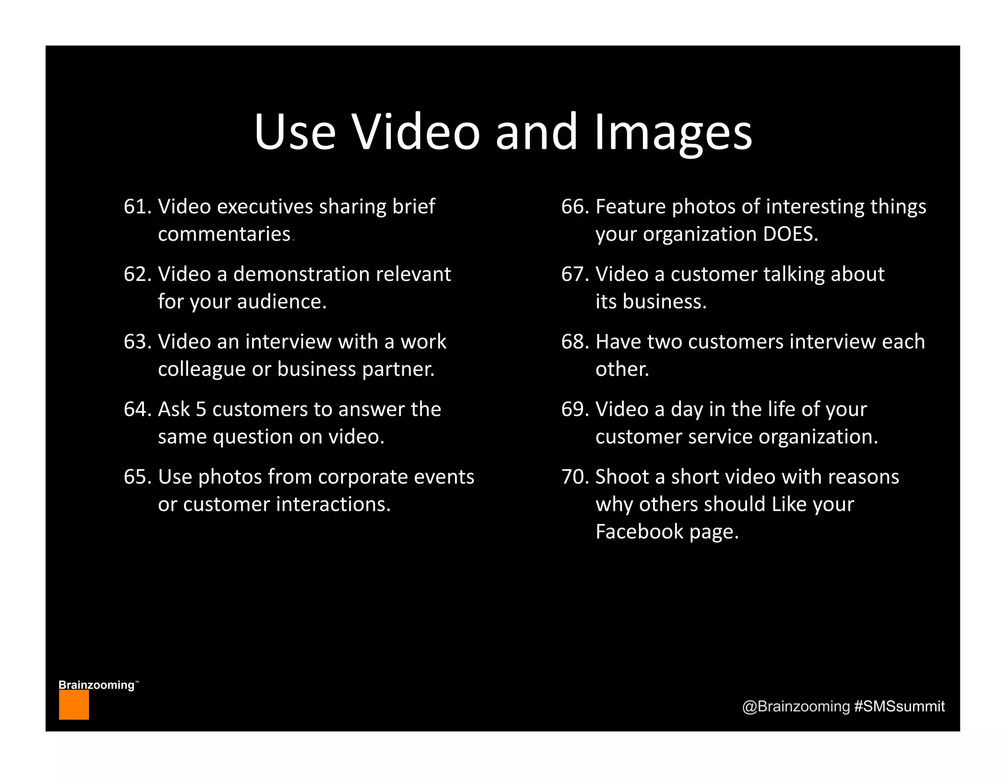 Brainzooming™
@Brainzooming #SMSsummit
Use Video and Images
61. Video executives sharing brief 
commentaries.
62. Video a demonstration relevant 
for your audience.
63. Video an interview with a work 
colleague or business partner.
64. Ask 5 customers to answer the 
same question on video.
65. Use photos from corporate events 
or customer interactions.
66. Feature photos of interesting things 
your organization DOES.
67. Video a customer talking about 
its business.
68. Have two customers interview each 
other.
69. Video a day in the life of your 
customer service organization.
70. Shoot a short video with reasons 
why others should Like your 
Facebook page.
 
