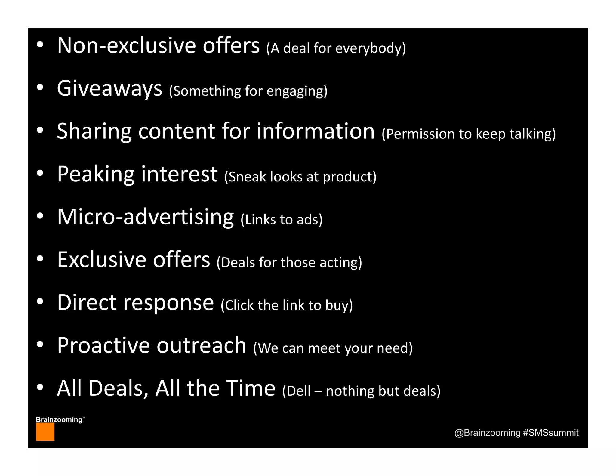 Brainzooming™
@Brainzooming #SMSsummit
• Non‐exclusive offers (A deal for everybody)
• Giveaways (Something for engaging)
• Sharing content for information (Permission to keep talking)
• Peaking interest (Sneak looks at product)
• Micro‐advertising (Links to ads)
• Exclusive offers (Deals for those acting)
• Direct response (Click the link to buy)
• Proactive outreach (We can meet your need)
• All Deals, All the Time (Dell – nothing but deals)
 