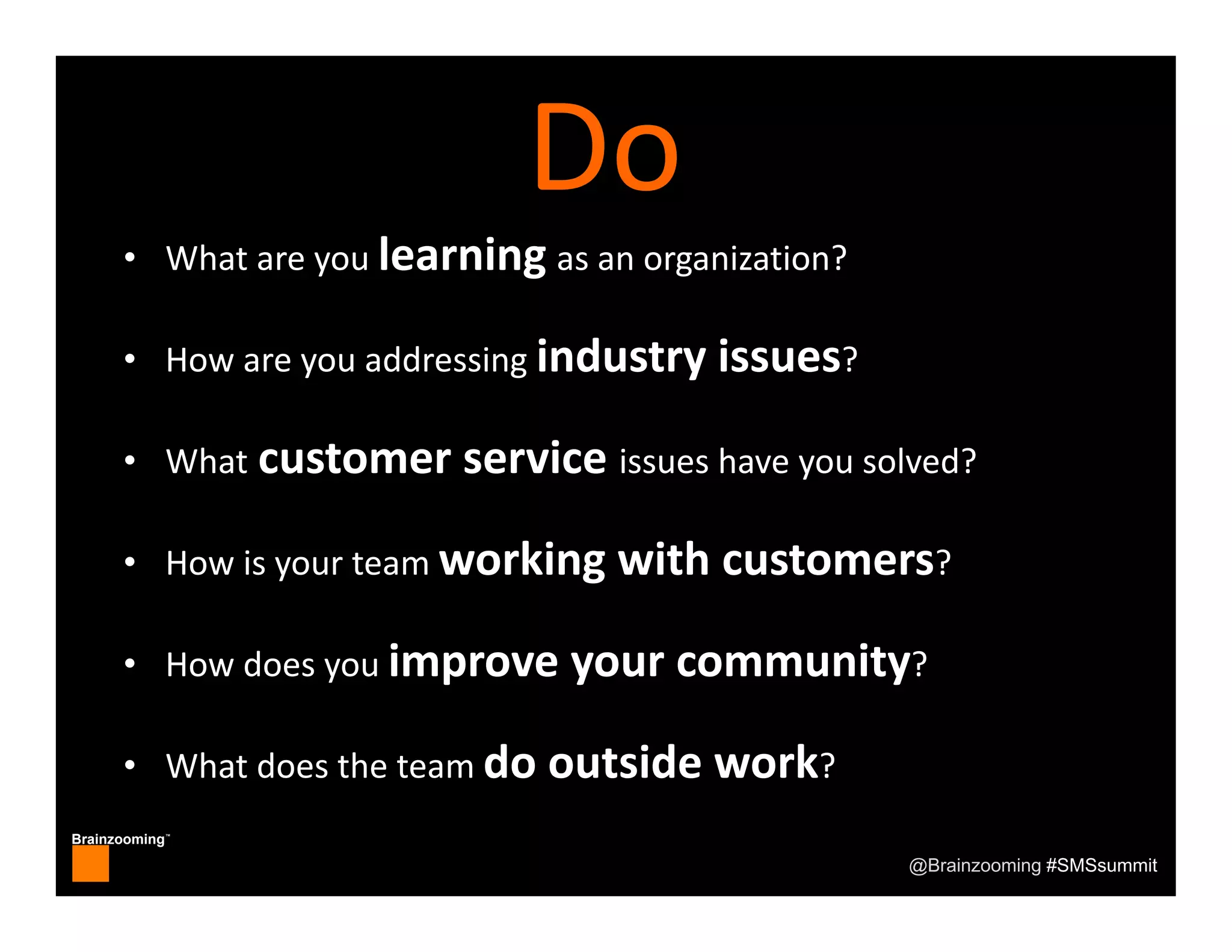 Brainzooming™
@Brainzooming #SMSsummit
• What are you learning as an organization?
• How are you addressing industry issues?
• What customer service issues have you solved?
• How is your team working with customers?
• How does you improve your community?
• What does the team do outside work?
Do
 