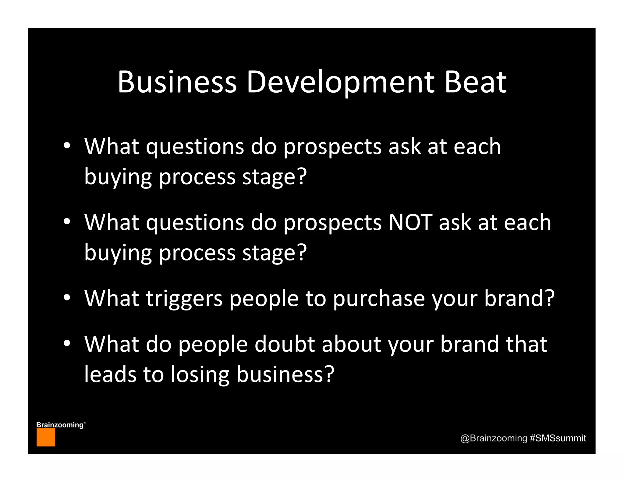 Brainzooming™
@Brainzooming #SMSsummit
Business Development Beat
• What questions do prospects ask at each 
buying process stage?
• What questions do prospects NOT ask at each 
buying process stage?
• What triggers people to purchase your brand?
• What do people doubt about your brand that 
leads to losing business?
 