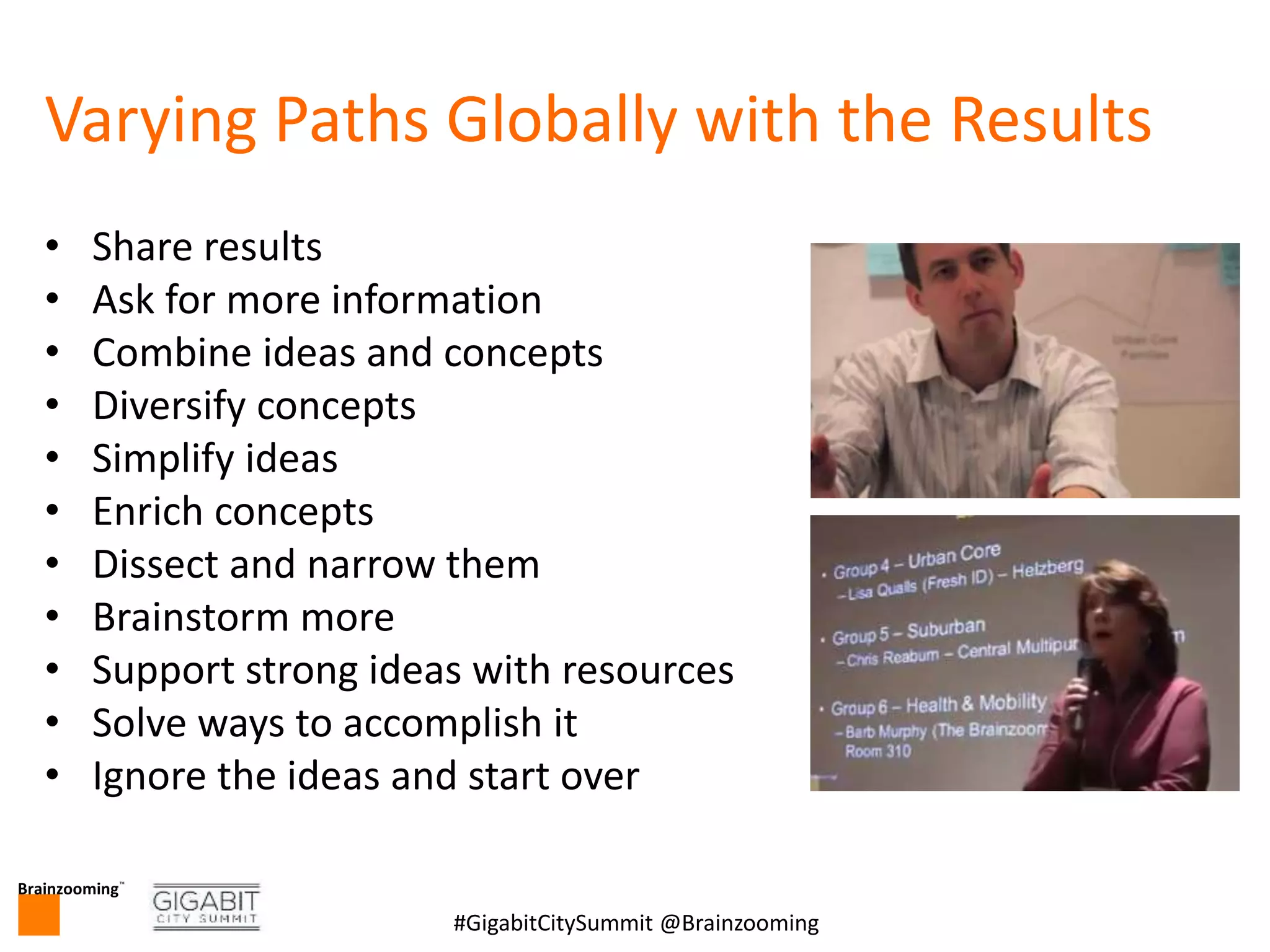 Brainzooming™
12#GigabitCitySummit @Brainzooming
Varying Paths Globally with the Results
• Share results
• Ask for more information
• Combine ideas and concepts
• Diversify concepts
• Simplify ideas
• Enrich concepts
• Dissect and narrow them
• Brainstorm more
• Support strong ideas with resources
• Solve ways to accomplish it
• Ignore the ideas and start over
 