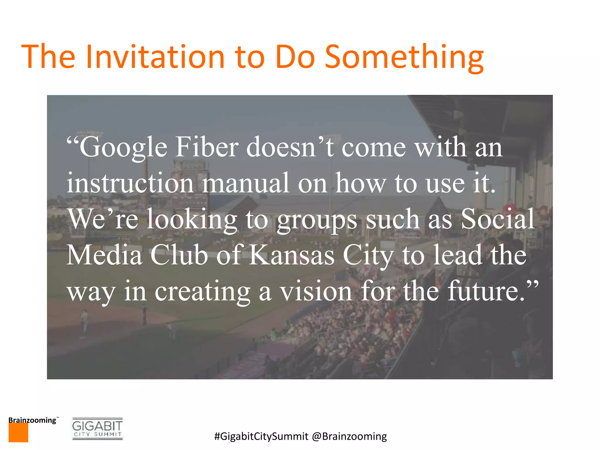 Brainzooming™
3#GigabitCitySummit @Brainzooming
The Invitation to Do Something
“Google Fiber doesn’t come with an
instruction manual on how to use it.
We’re looking to groups such as Social
Media Club of Kansas City to lead the
way in creating a vision for the future.”
 