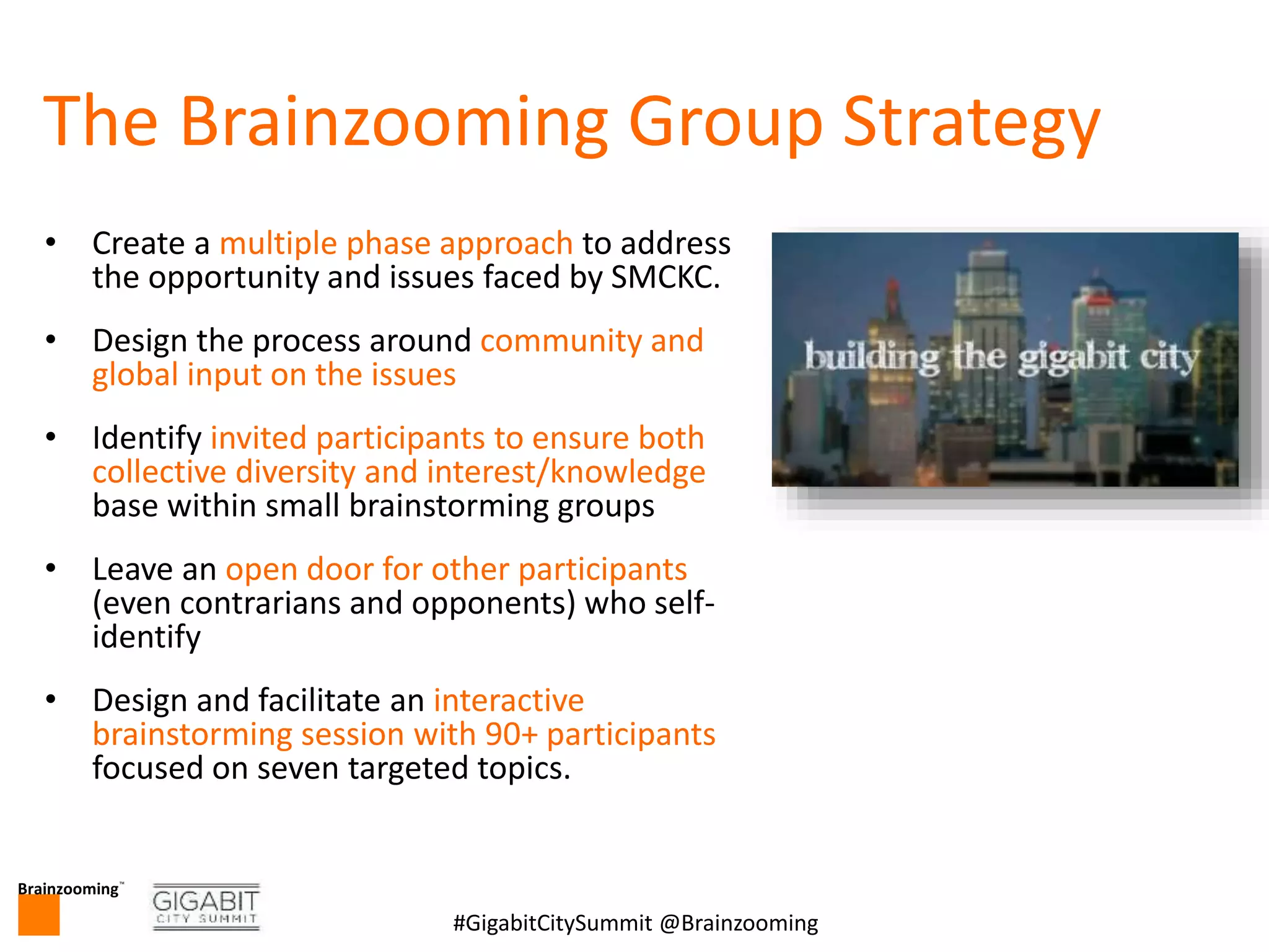 Brainzooming™
7#GigabitCitySummit @Brainzooming
The Brainzooming Group Strategy
• Create a multiple phase approach to address
the opportunity and issues faced by SMCKC.
• Design the process around community and
global input on the issues
• Identify invited participants to ensure both
collective diversity and interest/knowledge
base within small brainstorming groups
• Leave an open door for other participants
(even contrarians and opponents) who self-
identify
• Design and facilitate an interactive
brainstorming session with 90+ participants
focused on seven targeted topics.
 