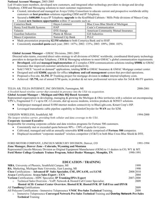 National Account Manager, 2003-2005
Led 10 sales team members, developed new customers, and integrated other technology providers to design and develop
Telephony, CRM and Messaging solutions to meet customer requirements.
    • Created, introduced and managed an Avaya Utility Consortium to educate current and prospective worldwide utility
        customers on best practices solutions regarding CRM and IP Telephony.
    • Secured a $400,000 Avaya IP Telephony upgrade to the KraftMaid Cabinets / Mills Pride divisions of Masco Corp.
    • Created new business opportunities within 15 accounts such as:
     Comerica Bank                     Hayes Lemmerz              Blue Cross Blue Shield of Michigan
     Henry Ford Health Systems         HAP                        Crain’s Communication
     Valassis                          DTE Energy                 American Community Mutual Insurance
     Guardian Industries               Plante & Moran             Gill Industries
     Masco Corporation                 National City Bank         PLLC
    • Made presentation proposing $2.5M solution to both Comerica Bank and to HAP.
    • Consistently exceeded quota each year; 2001: 147%; 2002: 135%; 2003: 109%; 2004: 103%


    Global Account Manager – GMAC Divisions, 2001-2003
    Directed sales teams, executed direct sales strategy to all divisions of GMAC worldwide, coordinated third-party technology
    providers to design/develop Telephony, CRM & Messaging solutions to meet GMAC’s global communication requirements.
    • Developed, sold and managed implementation of 2 complex CRM communications solutions totaling $500K to GMAC
        Insurance that improved customer satisfaction and productivity.
    • Sold 3 NICE “record on demand” applications, totaling $1M to GMAC Insurance & GMAC Mortgage contact center.
    • Designed and sold $260K upgrade for office telephony and call management system that provided operations.
    • Proposed a five-site, $1.3M, IP Trunking project for mortgage division to reduce internal telephony costs.
    • Achieved >$5.7M, out of annual $7M quota, in product & net new professional services sales for 3rd & 4th FY quarters.


TELIA AB, TELIA INTERNET, INC DIVISION, Farmington, MI                                                         2000-2001
A Swedish based wireline carrier that extended its presence into the USA via acquisition.
Global Account Manager – Michigan and Ohio HQ Based Accounts
Represented organization in developing, managing & growing the Michigan & Ohio territories with a solution set encompassing
VPN’s, Fragmented T-1’s up to OC-12 circuits, dial up access modems, wireless products & SONET solutions.
    • Sold/project managed annual $10M internet modem connectivity to BlueLight.com, Kmart Corp’s ISP.
    • Leveraged transatlantic cable pipeline capability to DaimlerChrysler for WAN use for $2M.
VERIZON WIRELESS, Southfield, MI                                                                          1994-2000
The largest wireless carrier, providing both cellular and data coverage in the USA.
Corporate Account Executive
Responsible for creating corporate cellular and data wireless programs for Fortune 500 customers.
    • Consistently met or exceeded quota between 90% - 150% of quota for 6 years.
    • Cultivated, managed and sold an annually renewable $3M module comprised of Fortune 500 companies.
    • Displaced incumbent “corporate standard” wireless competitor (AT&T) in both Blue Cross Blue Shield & DTE.


FORD MOTOR COMPANY, LINCOLN MERCURY DIVISION, Denver, CO                                                 1991-1994
Zone Manager, Denver Zone - Colorado, Wyoming and Montana
Represented Lincoln-Mercury Division as Original Equipment Manufacturer (OEM) to 11 dealers in CO, WY & MT.
Ford Motor College Graduate Trainee Program, Select Dealer Manager, Memphis, TN                    1990-1991


                                               EDUCATION / TRAINING
MBA, University of Phoenix, Southfield Campus, MI                                                 1999
BA, Marketing, Michigan State University, East Lansing, MI                                        1990
Cisco Certifications – Advanced IP Sales Specialist, CSE, IPCAAM, and LCSE                   2008/2010
Avaya Certifications: Avaya Sales Expert – CCS                                                    2004
Verizon Certifications - HIPC Specialist; IP Trunking/IPIA Expert                            2007-2008
    o Technical Sales Overview - VoIP; Network & Hosted Call Center Specialist;                   2009
         Hosted ACD: Contact Center Overview; Hosted ICR; Hosted IVR; IP Toll Free and IPIVR
All Tandberg Certifications                                                                       2009
All Polycom Certifications - Immersive Telepresence VNOC Pre-Sales Technical Training,            2009
    o Immersive Telepresence Converged Network Pre-Sales Technical Training and Overlay Network Pre-Sales
        Technical Training
 