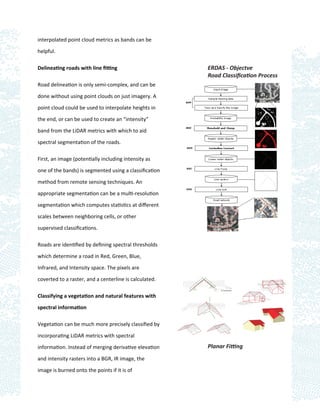 interpolated point cloud metrics as bands can be

helpful.

Delineating roads with line ﬁtting                      ERDAS - Objectve
                                                        Road Classiﬁcation Process
Road delineation is only semi-complex, and can be

done without using point clouds on just imagery. A

point cloud could be used to interpolate heights in

the end, or can be used to create an “intensity”

band from the LiDAR metrics with which to aid

spectral segmentation of the roads.

First, an image (potentially including intensity as

one of the bands) is segmented using a classiﬁcation

method from remote sensing techniques. An

appropriate segmentation can be a multi-resolution

segmentation which computes statistics at diﬀerent

scales between neighboring cells, or other

supervised classiﬁcations.

Roads are identiﬁed by deﬁning spectral thresholds

which determine a road in Red, Green, Blue,

Infrared, and Intensity space. The pixels are

coverted to a raster, and a centerline is calculated.

Classifying a vegetation and natural features with

spectral information

Vegetation can be much more precisely classiﬁed by

incorporating LiDAR metrics with spectral

information. Instead of merging derivative elevation    Planar Fitting
and intensity rasters into a BGR, IR image, the

image is burned onto the points if it is of
 