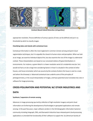 Context Based Island Detection (eCognition)



appropriate resolution. Precise deﬁnition of various species of trees can be deﬁned and put in as

thresholds by which to classify images.

Classifying lakes and islands with contextual clues

Contextual information is often the most neglected in common remote-sensing and point cloud

segmentation techniques, but it is arguably the closest to human vision and perception. When we look

at an image, we examine individual objects ﬁrst, but also examine the rest of the image to understand

context. These interpretations are based on our conceived notions of typical distributions in

environments. For instance, a green blotch in a lower resolution aerial of a residential area (ex. 5m)

would not fool us to be a large tree considering factors in how it is situated in the context of other

houses, and house orientation which we assume by the context of where the house is next to a road,

and where the driveway is. Advanced contextual clues underlie some of the principles of
photogrammetry, or the visual interpretation of images, and have potential to be translated into rules in

software for image processing.


CROSS-POLLINATION AND POTENTIAL W/ OTHER INDUSTRIES AND

DATA

Synthesis / expansion of remote sensing

Advances in image processing spurred by collection of high-resolution imagery and point cloud

information are furthering the development of technologies in geospatial applications and remote

sensing. In the past few years, major software vendors in the GIS (Geographic Information Systems)

community including Integraph, ESRI, and Overwatch Industries have released point cloud processing

applications or amended the functionality of their software to support the .las (American Society of
 