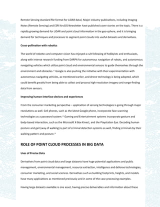 Remote Sensing standard ﬁle format for LiDAR data). Major industry publications, including Imaging

Notes (Remote Sensing) and ESRI ArcGIS Newsletter have published cover stories on the topic. There is a

rapidly growing demand for LiDAR and point cloud information in the geo-sphere, and it is bringing

demand for techniques and processes to segment point clouds into useful datasets and derivatives.

Cross-pollination with robotics

The world of robotics and computer vision has enjoyed a cult following of hobbyists and enthusiasts,

along with intense research funding from DARPA for autonomous navigation of robots, and autonomous

navigating vehicles which utilize point cloud and environmental sensors to guide themselves through the

environment and obstacles.11 Google is also pushing the initiative with their experimentation with

autonomous navigating vehicles, as mentioned earlier, and drone technology is being adopted, which

could beneﬁt greatly from being able to collect and process high-resolution imagery and range-ﬁnding

data from sensors.

Improving human-interface devices and experiences

From the consumer marketing perspective – application of sensing technologies is going through major

revolutions as well. Cell phones, such as the latest Google phone, incorporate face-scanning

technologies as a password system.12 Gaming and Entertainment systems incorporate gesture and

body-based interaction, such as the Microsoft X-Box Kinect, and the Playstation Eye. Decoding human

posture and gait (way of walking) is part of criminal detection systems as well, ﬁnding criminals by their

walking pattern and posture.13


ROLE OF POINT CLOUD PROCESSES IN BIG DATA

Uses of Precise Data

Derivatives from point cloud data and large datasets have huge potential applications and public

management, environmental management, resource extraction, intelligence and defense technologies,

consumer marketing, and social sciences. Derivatives such as building footprints, heights, and models

have many applications as mentioned previously and in some of the case processing examples.

Having large datasets available is one asset, having precise deliverables and information about these
 
