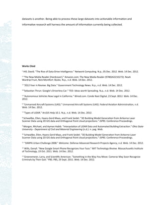 datasets is another. Being able to process these large datasets into actionable information and

informative research will harness the amount of information currently being collected.




Works Cited
1
    Hill, David. "The Rise of Data-Drive Intelligence." Network Computing. N.p., 05 Dec. 2012. Web. 14 Dec. 2012.
2
  "The New Media Reader [Hardcover]." Amazon.com: The New Media Reader (9780262232272): Noah
Wardrip-Fruin, Nick Montfort: Books. N.p., n.d. Web. 14 Dec. 2012.
3
    "2012 Year in Review: Big Data." Government Technology News. N.p., n.d. Web. 14 Dec. 2012.
4
    "Sebastian Thrun: Google's Driverless Car." TED: Ideas worth Spreading. N.p., n.d. Web. 14 Dec. 2012.
5
 "Autonomous Vehicles Now Legal in California." Wired.com. Conde Nast Digital, 23 Sept. 0012. Web. 14 Dec.
2012.
6
 "Unmanned Aircraft Systems (UAS)." Unmanned Aircraft Systems (UAS). Federal Aviation Administration, n.d.
Web. 14 Dec. 2012.
7
    "Types of LiDAR." ArcGIS Help 10.1. N.p., n.d. Web. 14 Dec. 2012.
8
  Schwallbe, Ellen, Haans-Gerd Maas, and Frank Seidel. "3D Building Model Generation from Airborne Laser
Scanner Data using 2D GIS data and Orthogonal Point cloud projections." ISPRS. Conference Proceedings.
9
 Morgan, Michael, and Ayman Habib. "Interpolation of LiDAR Data and Automated Building Extraction." Ohio State
University - Department of Civil and Material Engineering (n.d.): n. pag. Web.
10
  Schwallbe, Ellen, Haans-Gerd Maas, and Frank Seidel. "3D Building Model Generation from Airborne Laser
Scanner Data using 2D GIS data and Orthogonal Point cloud projections." ISPRS. Conference Proceedings.
11
     "DARPA Urban Challenge 2008." Welcome. Defense Advanced Research Projects Agency, n.d. Web. 14 Dec. 2012.
12
  Wills, Danyll. "New Google Smart Phone Recognizes Your Face." MIT Technology Review. Massachusetts Institute
of Technology, 19 Oct. 2011. Web. 14 Dec. 2012.
13
  Greenemeier, Larry, and Scientiﬁc American. "Something in the Way You Move: Cameras May Soon Recognize
Criminals by Their Gait." PBS. PBS, 29 Sept. 2011. Web. 14 Dec. 2012.
 
