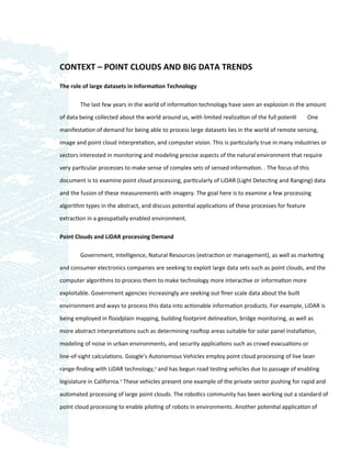 CONTEXT – POINT CLOUDS AND BIG DATA TRENDS

The role of large datasets in Information Technology

        The last few years in the world of information technology have seen an explosion in the amount

of data being collected about the world around us, with limited realization of the full potenti      One

manifestation of demand for being able to process large datasets lies in the world of remote sensing,

image and point cloud interpretation, and computer vision. This is particularly true in many industries or

sectors interested in monitoring and modeling precise aspects of the natural environment that require
very particular processes to make sense of complex sets of sensed information. . The focus of this

document is to examine point cloud processing, particularly of LiDAR (Light Detecting and Ranging) data

and the fusion of these measurements with imagery. The goal here is to examine a few processing

algorithm types in the abstract, and discuss potential applications of these processes for feature

extraction in a geospatially enabled environment.

Point Clouds and LiDAR processing Demand

        Government, Intelligence, Natural Resources (extraction or management), as well as marketing

and consumer electronics companies are seeking to exploit large data sets such as point clouds, and the

computer algorithms to process them to make technology more interactive or information more

exploitable. Government agencies increasingly are seeking out ﬁner scale data about the built

envirionment and ways to process this data into actionable information products. For example, LiDAR is

being employed in ﬂoodplain mapping, building footprint delineation, bridge monitoring, as well as

more abstract interpretations such as determining rooftop areas suitable for solar panel installation,

modeling of noise in urban environments, and security applications such as crowd evacuations or

line-of-sight calculations. Google’s Autonomous Vehicles employ point cloud processing of live laser

range-ﬁnding with LiDAR technology,4 and has begun road testing vehicles due to passage of enabling

legislature in California.5 These vehicles present one example of the private sector pushing for rapid and

automated processing of large point clouds. The robotics community has been working out a standard of

point cloud processing to enable piloting of robots in environments. Another potential application of
 