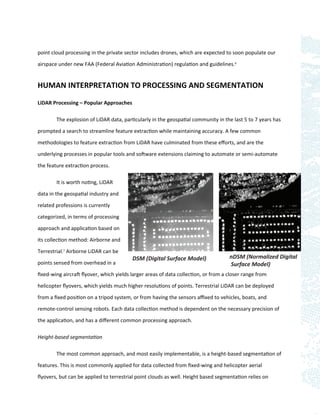 point cloud processing in the private sector includes drones, which are expected to soon populate our

airspace under new FAA (Federal Aviation Administration) regulation and guidelines.6


HUMAN INTERPRETATION TO PROCESSING AND SEGMENTATION

LiDAR Processing – Popular Approaches

        The explosion of LiDAR data, particularly in the geospatial community in the last 5 to 7 years has

prompted a search to streamline feature extraction while maintaining accuracy. A few common

methodologies to feature extraction from LiDAR have culminated from these eﬀorts, and are the

underlying processes in popular tools and software extensions claiming to automate or semi-automate
the feature extraction process.

        It is worth noting, LiDAR

data in the geospatial industry and

related professions is currently

categorized, in terms of processing

approach and application based on

its collection method: Airborne and

Terrestrial.7 Airborne LiDAR can be
                                         DSM (Digital Surface Model)               nDSM (Normalized Digital
points sensed from overhead in a                                                   Surface Model)
ﬁxed-wing aircraft ﬂyover, which yields larger areas of data collection, or from a closer range from

helicopter ﬂyovers, which yields much higher resolutions of points. Terrestrial LiDAR can be deployed

from a ﬁxed position on a tripod system, or from having the sensors aﬃxed to vehicles, boats, and

remote-control sensing robots. Each data collection method is dependent on the necessary precision of

the application, and has a diﬀerent common processing approach.

Height-based segmentation

        The most common approach, and most easily implementable, is a height-based segmentation of

features. This is most commonly applied for data collected from ﬁxed-wing and helicopter aerial

ﬂyovers, but can be applied to terrestrial point clouds as well. Height based segmentation relies on
 
