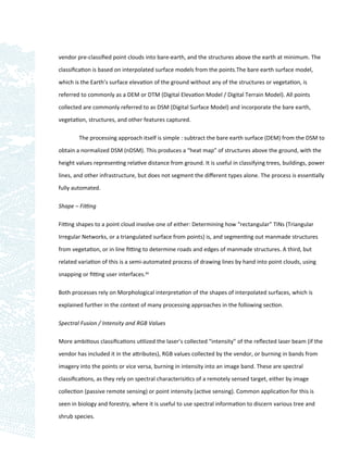 vendor pre-classiﬁed point clouds into bare-earth, and the structures above the earth at minimum. The

classiﬁcation is based on interpolated surface models from the points.The bare earth surface model,

which is the Earth’s surface elevation of the ground without any of the structures or vegetation, is

referred to commonly as a DEM or DTM (Digital Elevation Model / Digital Terrain Model). All points

collected are commonly referred to as DSM (Digital Surface Model) and incorporate the bare earth,

vegetation, structures, and other features captured.

        The processing approach itself is simple : subtract the bare earth surface (DEM) from the DSM to

obtain a normalized DSM (nDSM). This produces a “heat map” of structures above the ground, with the
height values representing relative distance from ground. It is useful in classifying trees, buildings, power

lines, and other infrastructure, but does not segment the diﬀerent types alone. The process is essentially

fully automated.

Shape – Fitting

Fitting shapes to a point cloud involve one of either: Determining how “rectangular” TINs (Triangular

Irregular Networks, or a triangulated surface from points) is, and segmenting out manmade structures

from vegetation, or in line ﬁtting to determine roads and edges of manmade structures. A third, but

related variation of this is a semi-automated process of drawing lines by hand into point clouds, using

snapping or ﬁtting user interfaces.89

Both processes rely on Morphological interpretation of the shapes of interpolated surfaces, which is

explained further in the context of many processing approaches in the following section.

Spectral Fusion / Intensity and RGB Values

More ambitious classiﬁcations utilized the laser’s collected “intensity” of the reﬂected laser beam (if the

vendor has included it in the attributes), RGB values collected by the vendor, or burning in bands from

imagery into the points or vice versa, burning in intensity into an image band. These are spectral

classiﬁcations, as they rely on spectral characterisitics of a remotely sensed target, either by image

collection (passive remote sensing) or point intensity (active sensing). Common application for this is

seen in biology and forestry, where it is useful to use spectral information to discern various tree and

shrub species.
 