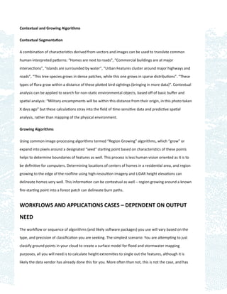Contextual and Growing Algorithms

Contextual Segmentation

A combination of characteristics derived from vectors and images can be used to translate common

human-interpreted patterns: “Homes are next to roads”, “Commercial buildings are at major

intersections”, “Islands are surrounded by water”, “Urban Features cluster around major highways and

roads”, “This tree species grows in dense patches, while this one grows in sparse distributions”. “These

types of ﬂora grow within a distance of these plotted bird sightings (bringing in more data)”. Contextual

analysis can be applied to search for non-static environmental objects, based oﬀ of basic buﬀer and

spatial analysis: “Military encampments will be within this distance from their origin, in this photo taken
X days ago” but these calculations stray into the ﬁeld of time-sensitive data and predictive spatial

analysis, rather than mapping of the physical environment.

Growing Algorithms

Using common image-processing algorithms termed “Region Growing” algorithms, which “grow” or

expand into pixels around a designated “seed” starting point based on characteristics of these points

helps to determine boundaries of features as well. This process is less human-vision oriented as it is to

be deﬁnitive for computers. Determining locations of centers of homes in a residential area, and region

growing to the edge of the rooﬂine using high-resoultion imagery and LiDAR height elevations can

delineate homes very well. This information can be contextual as well – region growing around a known

ﬁre-starting point into a forest patch can delineate burn paths.


WORKFLOWS AND APPLICATIONS CASES – DEPENDENT ON OUTPUT

NEED

The workﬂow or sequence of algorithms (and likely software packages) you use will vary based on the

type, and precision of classiﬁcation you are seeking. The simplest scenario: You are attempting to just

classify ground points in your cloud to create a surface model for ﬂood and stormwater mapping

purposes, all you will need is to calculate height extremities to single out the features, although it is

likely the data vendor has already done this for you. More often than not, this is not the case, and has
 