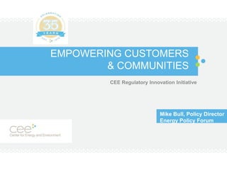 EMPOWERING CUSTOMERS
& COMMUNITIES
CEE Regulatory Innovation Initiative
Mike Bull, Policy Director
Energy Policy Forum
 