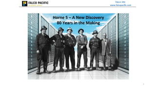 TSX.V:	
  FPC	
  
www.falcopaciﬁc.com	
  	
  

Horne	
  5	
  –	
  A	
  New	
  Discovery	
  	
  
80	
  Years	
  in	
  the	
  Making	
  

1	
  

 