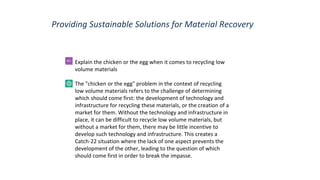 Providing Sustainable Solutions for Material Recovery
Explain the chicken or the egg when it comes to recycling low
volume materials
The "chicken or the egg" problem in the context of recycling
low volume materials refers to the challenge of determining
which should come first: the development of technology and
infrastructure for recycling these materials, or the creation of a
market for them. Without the technology and infrastructure in
place, it can be difficult to recycle low volume materials, but
without a market for them, there may be little incentive to
develop such technology and infrastructure. This creates a
Catch-22 situation where the lack of one aspect prevents the
development of the other, leading to the question of which
should come first in order to break the impasse.
 
