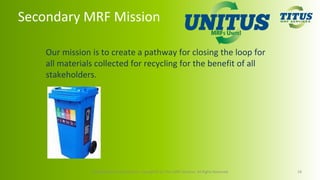 Secondary MRF Mission
Our mission is to create a pathway for closing the loop for
all materials collected for recycling for the benefit of all
stakeholders.
Confidential and Proprietary. Copyright© by Titus MRF Services. All Rights Reserved. 18
 
