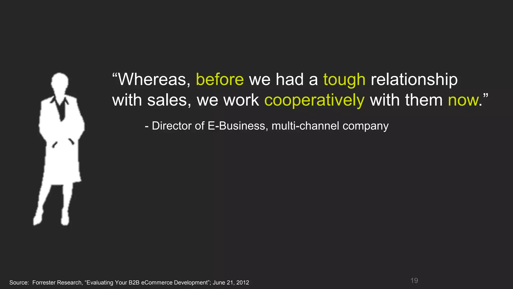 “Whereas, before we had a tough relationship
                                    with sales, we work cooperatively with them now.”
                                                - Director of E-Business, multi-channel company




Source: Forrester Research, “Evaluating Your B2B eCommerce Development”; June 21, 2012            19
 