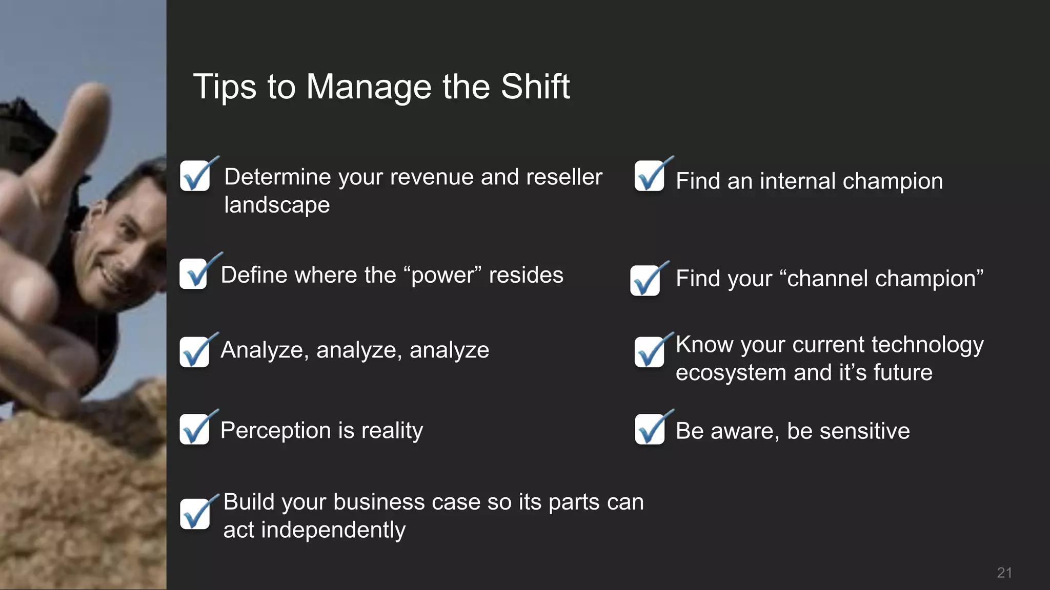 Tips to Manage the Shift

  Determine your revenue and reseller        Find an internal champion
  landscape


 Define where the “power” resides            Find your “channel champion”


 Analyze, analyze, analyze                   Know your current technology
                                             ecosystem and it’s future

 Perception is reality                       Be aware, be sensitive


 Build your business case so its parts can
 act independently
                                                                            21
 