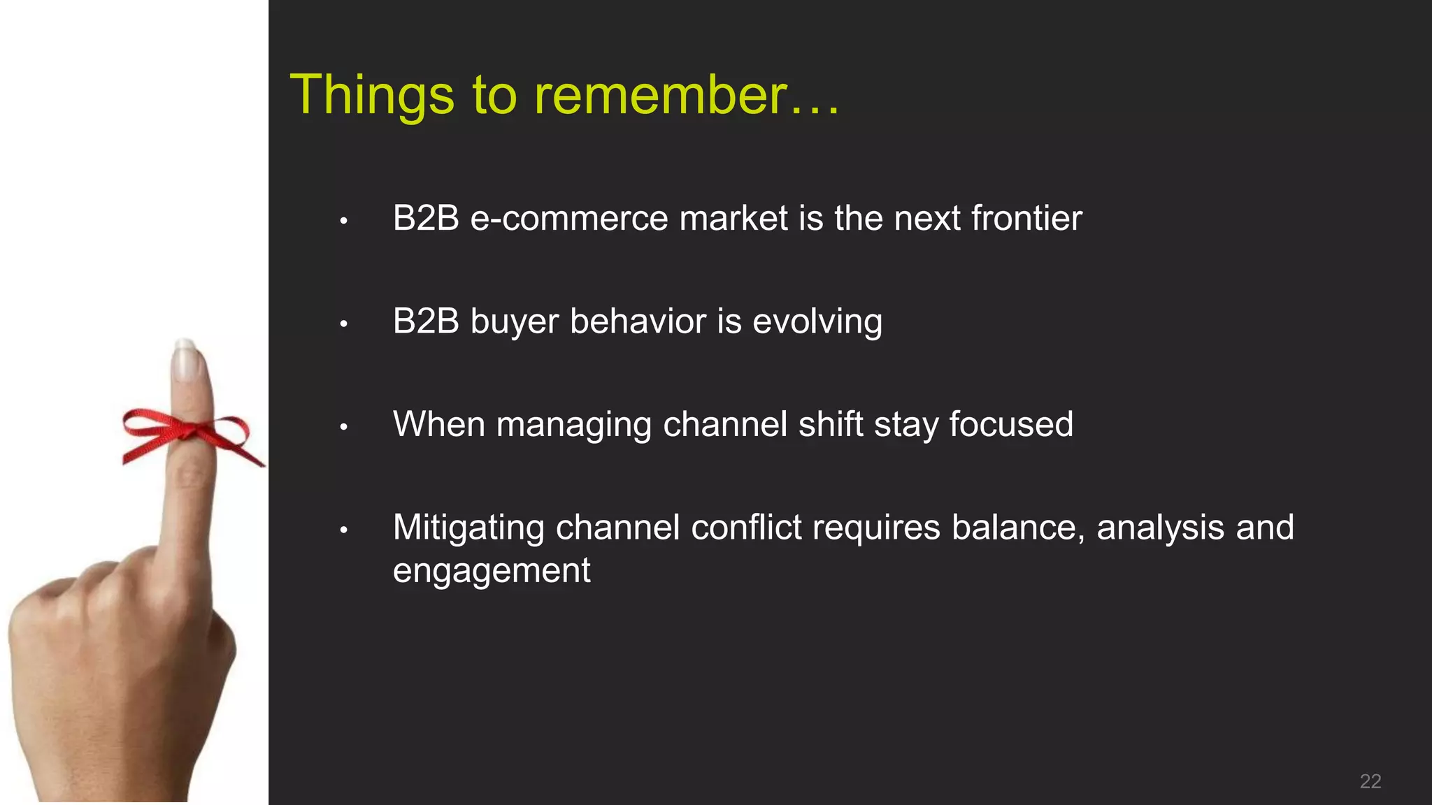 Things to remember…

 •   B2B e-commerce market is the next frontier

 •   B2B buyer behavior is evolving

 •   When managing channel shift stay focused

 •   Mitigating channel conflict requires balance, analysis and
     engagement




                                                                  22
 