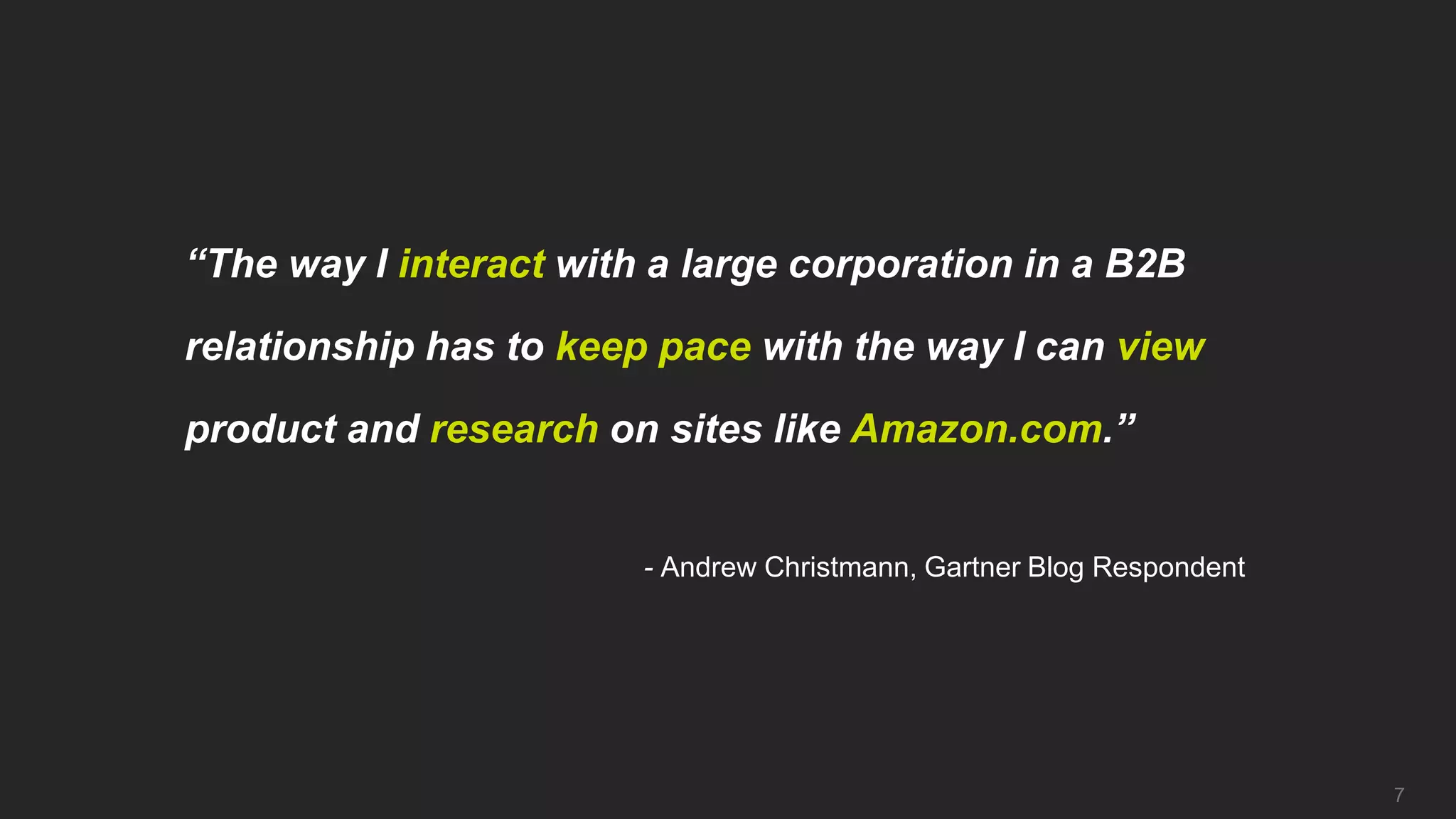 “The way I interact with a large corporation in a B2B

relationship has to keep pace with the way I can view

product and research on sites like Amazon.com.”


                        - Andrew Christmann, Gartner Blog Respondent




                                                                       7
 