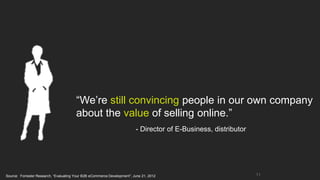 “We’re still convincing people in our own company
                                        about the value of selling online.”
                                                                          - Director of E-Business, distributor




Source: Forrester Research, “Evaluating Your B2B eCommerce Development”; June 21, 2012                            11
 