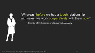 “Whereas, before we had a tough relationship
                                    with sales, we work cooperatively with them now.”
                                                - Director of E-Business, multi-channel company




Source: Forrester Research, “Evaluating Your B2B eCommerce Development”; June 21, 2012            19
 
