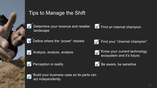 Tips to Manage the Shift

  Determine your revenue and reseller        Find an internal champion
  landscape


 Define where the “power” resides            Find your “channel champion”


 Analyze, analyze, analyze                   Know your current technology
                                             ecosystem and it’s future

 Perception is reality                       Be aware, be sensitive


 Build your business case so its parts can
 act independently
                                                                            21
 