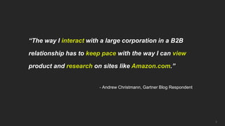 “The way I interact with a large corporation in a B2B

relationship has to keep pace with the way I can view

product and research on sites like Amazon.com.”


                        - Andrew Christmann, Gartner Blog Respondent




                                                                       7
 