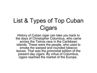 List & Types of Top Cuban
Cigars
History of Cuban cigar can take you back to
the days of Christopher Columbus, who came
across the Taínos race in the Caribbean
islands. These were the people, who used to
smoke the warped and rounded tobacco
leaves. That was the primordial edition of the
present day cigars. By virtue of Columbus,
cigars reached the market of the Europe.
 