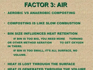 FACTOR 3: AIR  AEROBIC VS ANAEROBIC COMPOSTING COMPOSTING IS LIKE SLOW COMBUSTION BIN SIZE INFLUENCES HEAT RETENTION IF BIN IS TOO BIG, YOU NEED MORE  TURNING  OR OTHER METHOD AERATION  TO GET OXYGEN  IN THERE. IF BIN IS TOO SMALL, ITS ALL SURFACE, NO VOLUME.  HEAT IS LOST THROUGH THE SURFACE HEAT IS GENERATED THROUGH THE VOLUME 