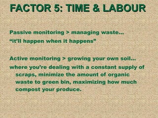 FACTOR 5: TIME & LABOUR  Passive monitoring > managing waste...  itll happen when it happens Active monitoring > growing your own soil... where youre dealing with a constant supply of scraps, minimize the amount of organic waste to green bin, maximizing how much compost your produce.  