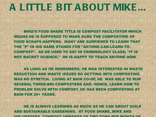 A LITTLE BIT ABOUT MIKE... MIKES FOOD SHARE TITLE IS COMPOST FACILITATOR WHICH MEANS HE IS SUPPOSED TO MAKE SURE THE COMPOSTING OF FOOD SCRAPS HAPPENS.  MANY ARE SURPRISED TO LEARN THAT THE &quot;P&quot; IN HIS NAME STANDS FOR &quot;ANYONE-CAN-LEARN-TO-COMPOST&quot;.  AS HE USED TO SAY IN CRIMINOLOGY CLASS; &quot;IT IS NOT RACKET SCIENCE.&quot;  HE IS HAPPY TO TEACH ANYONE HOW. AS LONG AS HE REMEMBERS, HE WAS INTERESTED IN WASTE REDUCTION AND WASTE ISSUES SO GETTING INTO COMPOSTING WAS NO STRETCH.  LIVING AT BAIN CO-OP, HE  WAS ABLE TO RUN SEVERAL THREE-BIN COMPOSTERS AND, HENCE, LEARN HOW TO PROBLEM SOLVE WITH COMPOST. HE HAS BEEN COMPOSTING AT BAIN FOR 20+ YEARS. HE IS ALWAYS LEARNING AS MUCH AS HE CAN ABOUT SOILS AND SUSTAINABLE GARDENING.  AT FOOD SHARE, MIKE AND VOLUNTEERS  COMPOST UPWARDS OF TWO TONS PER MONTH OF FOOD SCRAPS AND FEED FS GARDENS AS WELL AS OTHER GARDENS WITH THE FINISHED COMPOST. 