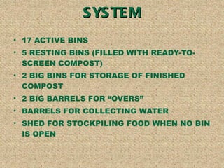 OVERVIEW OF YOUR SYSTEM 17 ACTIVE BINS 5 RESTING BINS (FILLED WITH READY-TO- SCREEN COMPOST) 2 BIG BINS FOR STORAGE OF FINISHED COMPOST 2 BIG BARRELS FOR OVERS BARRELS FOR COLLECTING WATER SHED FOR STOCKPILING FOOD WHEN NO BIN IS OPEN 