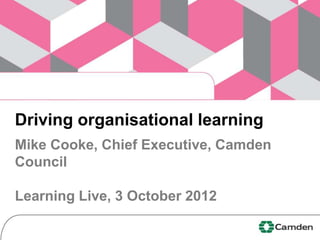 Driving organisational learning
Mike Cooke, Chief Executive, Camden
Council

Learning Live, 3 October 2012
 