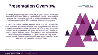 © 2017 AVEVA Solutions Limited and its subsidiaries. All rights reserved.
Presentation Overview
Initiated by the owner operator community, Capital Facilities Information
Handover Specification (CFIHOS – pronounced “see-fos”) is an emerging
standard for a consistent approach to information handover meant to
reduce the inefficiencies and costs in the information supply chain.
As one of the initiative’s earliest adopters, Mike Curtin, VP Capital Project
IM/IT, explains in this presentation how Shell’s project execution approach
is evolving to align with the new standards, the impacts of CFIHOS on the
industry and who is affected, and finally how technology is changing to
support the shift. Mike also covers Shell’s journey from document to data
centric information management for CFIHOS readiness, and finally,
the next steps in their path towards digitalization across greenfield project
execution and operations of existing assets.
 