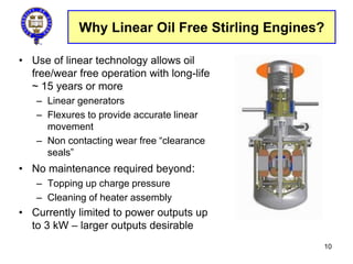 Why Linear Oil Free Stirling Engines?
• Use of linear technology allows oil
free/wear free operation with long-life
~ 15 years or more
– Linear generators
– Flexures to provide accurate linear
movement
– Non contacting wear free “clearance
seals”
• No maintenance required beyond:
– Topping up charge pressure
– Cleaning of heater assembly
• Currently limited to power outputs up
to 3 kW – larger outputs desirable
10
 