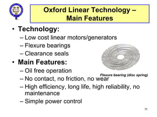 Oxford Linear Technology –
Main Features
• Technology:
– Low cost linear motors/generators
– Flexure bearings
– Clearance seals
• Main Features:
– Oil free operation
– No contact, no friction, no wear
– High efficiency, long life, high reliability, no
maintenance
– Simple power control
Flexure bearing (disc spring)
11
 