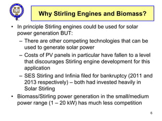 Why Stirling Engines and Biomass?
• In principle Stirling engines could be used for solar
power generation BUT:
– There are other competing technologies that can be
used to generate solar power
– Costs of PV panels in particular have fallen to a level
that discourages Stirling engine development for this
application
– SES Stirling and Infinia filed for bankruptcy (2011 and
2013 respectively) – both had invested heavily in
Solar Stirling
• Biomass/Stirling power generation in the small/medium
power range (1 – 20 kW) has much less competition
6
 
