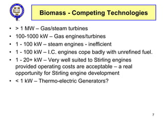 Biomass - Competing Technologies
• > 1 MW – Gas/steam turbines
• 100-1000 kW – Gas engines/turbines
• 1 - 100 kW – steam engines - inefficient
• 1 - 100 kW – I.C. engines cope badly with unrefined fuel.
• 1 - 20+ kW – Very well suited to Stirling engines
provided operating costs are acceptable – a real
opportunity for Stirling engine development
• < 1 kW – Thermo-electric Generators?
7
 