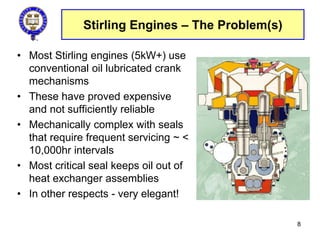 Stirling Engines – The Problem(s)
• Most Stirling engines (5kW+) use
conventional oil lubricated crank
mechanisms
• These have proved expensive
and not sufficiently reliable
• Mechanically complex with seals
that require frequent servicing ~ <
10,000hr intervals
• Most critical seal keeps oil out of
heat exchanger assemblies
• In other respects - very elegant!
8
 