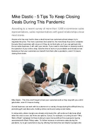 Mike Dastic - 5 Tips To Keep Closing
Deals During This Pandemic
According to a recent survey of more than 1,000 e-commerce sales
representatives, sales representatives with good relationships close
most stores.
Anyone who has ever had to close a deal knows how customers almost always try to
negotiate the price. The more customers feel cared for, the more likely they are to complete
the sale. Most customers will not go on if they do not feel safe, so if you can get back into
the car sales business, it will calm your nerves. If you need to shut down or severely restrict
the operation of your online shop, take the time to work on your website and introduce new
features so that your customers can benefit from them after a pandemic, even if it means
closing them down.
Mike Dastic - This time, don't forget to treat your customers well so they stay with you until it
gets better, even if it means closing.
A small business can work with its customers in a variety of ways during this difficult time, by
promoting gift card discounts, holding online events and using social media.
In restaurants, where margins are already notoriously thin, gift cards can help keep afloat
when the crisis is over, but there are options. Currys, for example, is running its own "Why
Wait a Week" campaign for those looking to save money without the usual panic buying
associated with Black Friday sales. To further increase e-commerce sales during the
pandemic, try to get customers to buy by offering free items that are helpful to people who
 