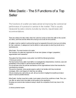Mike Dastic - The 5 Functions of a Top
Seller
The functions of a seller are tasks aimed at improving the commercial
performance of a product or service in the market. That is usually
measured by sales volume, but also by returns, repurchases and
recommendations.
There are sellers who take orders when the customer comes to them (the seller at the counter
of a store), and there are the sellers who must go out to look for the customer.
All sellers must be creative to achieve their goal, but especially those who must go out looking
for their customers. A salesperson has the ability to make people do what they would not do
spontaneously.
Mike Dastic -The main functions of a seller
The functions of a seller are organized into three main phases or stages: preparation,
argumentation and transaction.
Throughout the three phases, every seller must fulfill the following functions:
1- Know your product
The first function that a seller must fulfill is to investigate the characteristics, functions, uses and
possibilities of the product or service that he intends to sell.
You should also know the policies and features of the organizational culture that describe the
manufacturing company.
This point is important, since people expect a seller to be familiar with the promotional
messages, offers, and slogans of what they are selling.
Only by knowing very well what you sell, will you be able to highlight its benefits and detect
ways to improve possible failures.
Mike Dastic -Another issue that a seller must master is that of the conditions of sale. Thus, you
can offer an option that is favorable to both parties to the negotiation.
Knowing your product also implies knowing in depth the competition that it may have in the
market.
2- Advise potential buyers
 
