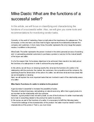 Mike Dastic What are the functions of a
successful seller?
In this article, we will focus on classifying and characterizing the
functions of a successful seller. Also, we will give you some tools and
recommendations for monitoring vendor tasks.
Currently, in the world of marketing, there is clarity about the importance of a salesperson. This
is because, on the one hand, we know that his figure represents the relationship between the
company and customers. In fact, many times, the seller represents the only image that people
receive, in addition to the product.
Mike Dastic The seller represents the person involved in the entire personal process of assisting
and / or persuading potential customers to purchase a product or service for the mutual benefit
of the buyer and seller.
It is for this reason that, for business objectives to be achieved, there needs to be clarity about
the functions of a salesperson in order to achieve the proposed goals.
In this article, we will focus on showing exactly this: what are the functions of a seller in his
relationship with the products, the market, the customers, the competition and the company. By
specifying these five dimensions of the action of a seller, we will know what are those areas that
we can strengthen or develop.
Next, we will explain the most important tasks that are involved in each of the relationship areas
of a seller:
Mike Dastic Functions of a seller in relation to the product:
A good product is essential to increase the possibility of sales.
Theorists of network business, netmarketing or network economy, affirm that a good product is
as important as the relationship with the customer.
However, a good product does not sell by itself, so one of the functions of a seller must basically
be to train in everything related to the product he wants to promote.
In this sense, as part of the functions of a seller, it is necessary to fulfill the following tasks:
* Have full knowledge of the characteristics of the product: the seller must be trained in all the
characteristics of the product. That is, you must know:
 