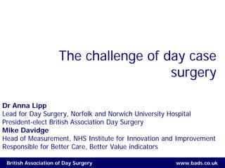 The challenge of day case
                                       surgery

Dr Anna Lipp
Lead for Day Surgery, Norfolk and Norwich University Hospital
President-elect British Association Day Surgery
Mike Davidge
Head of Measurement, NHS Institute for Innovation and Improvement
Responsible for Better Care, Better Value indicators

 British Association of Day Surgery                 www.bads.co.uk
 