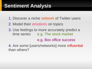 Sentiment Analysis

 1. Discover a niche network of Twitter users
 2. Model their emotions on topics
 3. Use feelings to more accurately predict a
    time series    e.g. The stock market
                  e.g. Box office success
 4. Are some [users/networks] more influential
 than others?
 